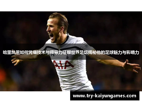 哈里凯恩如何凭借技术与领导力征服世界足坛揭秘他的足球魅力与影响力