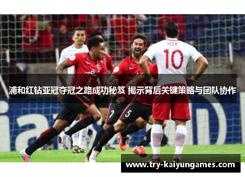 浦和红钻亚冠夺冠之路成功秘笈 揭示背后关键策略与团队协作