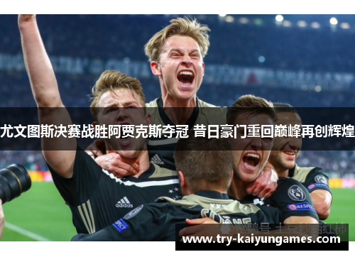 尤文图斯决赛战胜阿贾克斯夺冠 昔日豪门重回巅峰再创辉煌