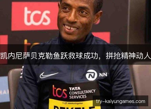 凯内尼萨贝克勒鱼跃救球成功,拼抢精神动人 凯内尼萨贝克勒鱼跃救球成功,拼抢精神动人